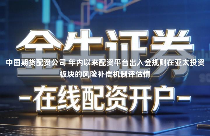 中国期货配资公司 年内以来配资平台出入金规则在亚太投资板块的风险补偿机制评估情