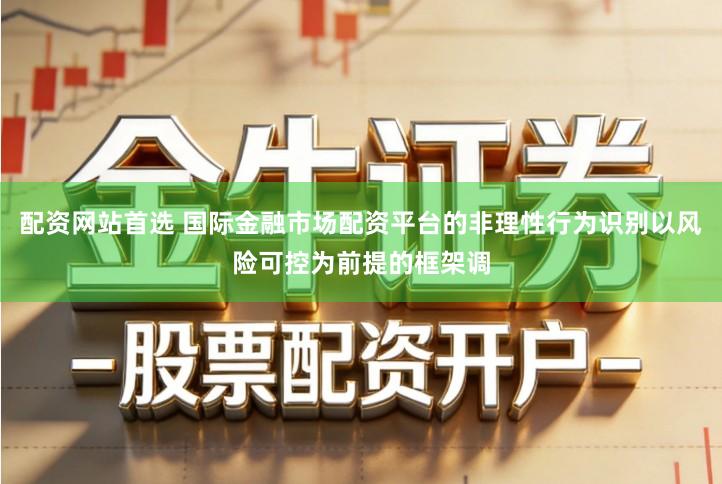 配资网站首选 国际金融市场配资平台的非理性行为识别以风险可控为前提的框架调