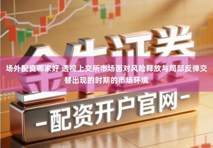 场外配资哪家好 透视上交所市场面对风险释放与局部反弹交替出现的时期的市场环境
