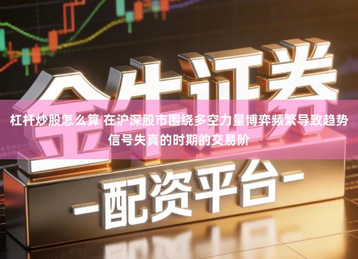 杠杆炒股怎么算 在沪深股市围绕多空力量博弈频繁导致趋势信号失真的时期的交易阶