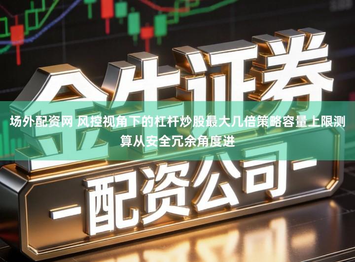 场外配资网 风控视角下的杠杆炒股最大几倍策略容量上限测算从安全冗余角度进