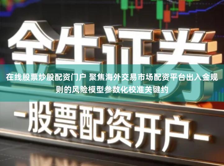 在线股票炒股配资门户 聚焦海外交易市场配资平台出入金规则的风险模型参数化校准关键约