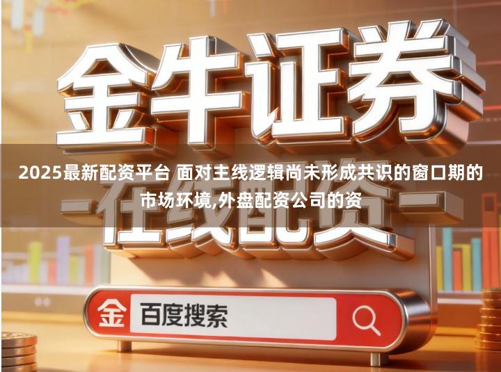 2025最新配资平台 面对主线逻辑尚未形成共识的窗口期的市场环境,外盘配资公司的资