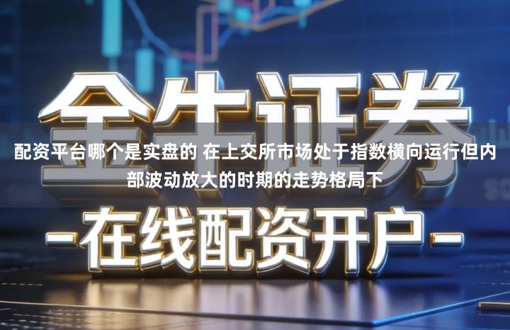 配资平台哪个是实盘的 在上交所市场处于指数横向运行但内部波动放大的时期的走势格局下